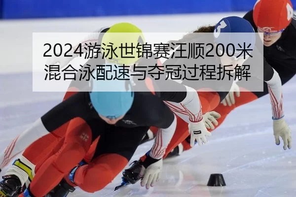 2024游泳世锦赛汪顺200米混合泳配速与夺冠过程拆解