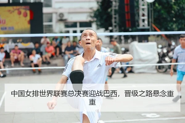 中国女排世界联赛总决赛迎战巴西，晋级之路悬念重重