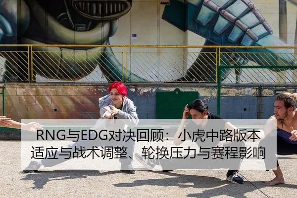 RNG与EDG对决回顾：小虎中路版本适应与战术调整、轮换压力与赛程影响