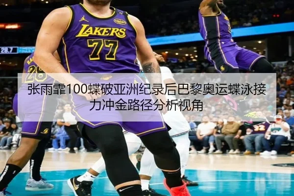 张雨霏100蝶破亚洲纪录后巴黎奥运蝶泳接力冲金路径分析视角