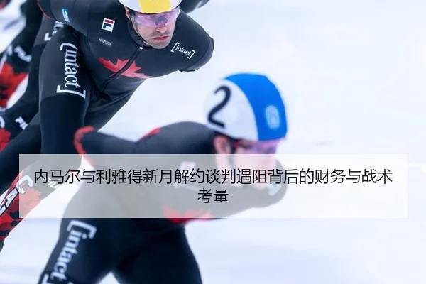 内马尔与利雅得新月解约谈判遇阻背后的财务与战术考量