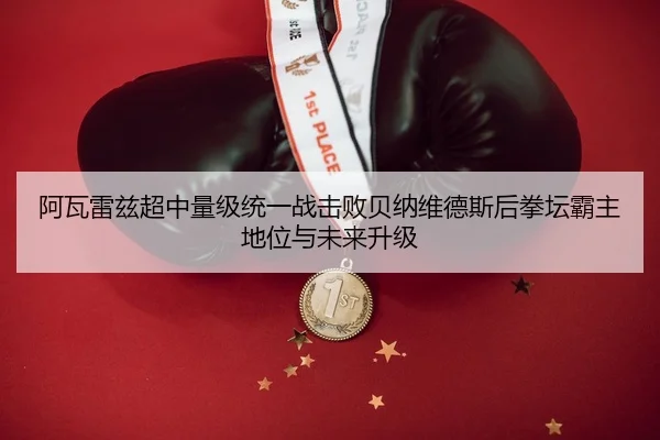 阿瓦雷兹超中量级统一战击败贝纳维德斯后拳坛霸主地位与未来升级