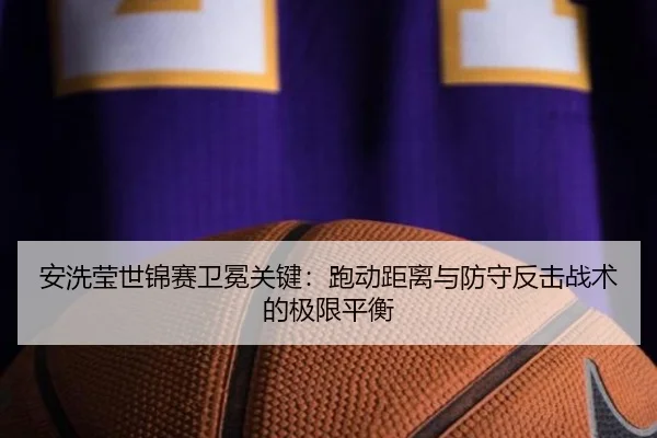 安洗莹世锦赛卫冕关键：跑动距离与防守反击战术的极限平衡