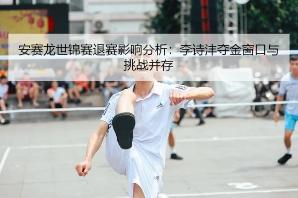 安赛龙世锦赛退赛影响分析：李诗沣夺金窗口与挑战并存